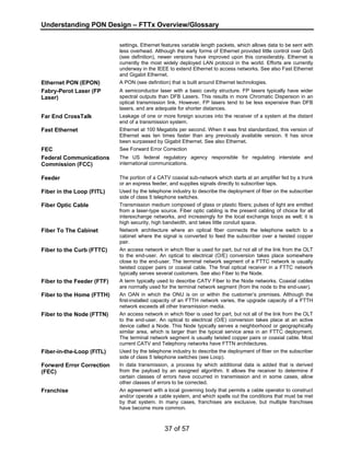 Understanding PON Design – FTTx Overview/Glossary 
settings. Ethernet features variable length packets, which allows data to be sent with 
less overhead. Although the early forms of Ethernet provided little control over QoS 
(see definition), newer versions have improved upon this considerably. Ethernet is 
currently the most widely deployed LAN protocol in the world. Efforts are currently 
underway in the IEEE to extend Ethernet to access networks. See also Fast Ethernet 
and Gigabit Ethernet. 
Ethernet PON (EPON) A PON (see definition) that is built around Ethernet technologies. 
Fabry-Perot Laser (FP 
Laser) 
A semiconductor laser with a basic cavity structure. FP lasers typically have wider 
spectral outputs than DFB Lasers. This results in more Chromatic Dispersion in an 
optical transmission link. However, FP lasers tend to be less expensive than DFB 
lasers, and are adequate for shorter distances. 
Far End CrossTalk Leakage of one or more foreign sources into the receiver of a system at the distant 
end of a transmission system. 
Fast Ethernet Ethernet at 100 Megabits per second. When it was first standardized, this version of 
Ethernet was ten times faster than any previously available version. It has since 
been surpassed by Gigabit Ethernet. See also Ethernet. 
FEC See Forward Error Correction 
Federal Communications 
Commission (FCC) 
The US federal regulatory agency responsible for regulating interstate and 
international communications. 
Feeder The portion of a CATV coaxial sub-network which starts at an amplifier fed by a trunk 
or an express feeder, and supplies signals directly to subscriber taps. 
Fiber in the Loop (FITL) Used by the telephone industry to describe the deployment of fiber on the subscriber 
side of class 5 telephone switches. 
Fiber Optic Cable Transmission medium composed of glass or plastic fibers; pulses of light are emitted 
from a laser-type source. Fiber optic cabling is the present cabling of choice for all 
interexchange networks, and increasingly for the local exchange loops as well; it is 
high security, high bandwidth, and takes little conduit space. 
Fiber To The Cabinet Network architecture where an optical fiber connects the telephone switch to a 
cabinet where the signal is converted to feed the subscriber over a twisted copper 
pair. 
Fiber to the Curb (FTTC) An access network in which fiber is used for part, but not all of the link from the OLT 
to the end-user. An optical to electrical (O/E) conversion takes place somewhere 
close to the end-user. The terminal network segment of a FTTC network is usually 
twisted copper pairs or coaxial cable. The final optical receiver in a FTTC network 
typically serves several customers. See also Fiber to the Node. 
Fiber to the Feeder (FTF) A term typically used to describe CATV Fiber to the Node networks. Coaxial cables 
are normally used for the terminal network segment (from the node to the end-user). 
Fiber to the Home (FTTH) An OAN in which the ONU is on or within the customer’s premises. Although the 
first-installed capacity of an FTTH network varies, the upgrade capacity of a FTTH 
network exceeds all other transmission media. 
Fiber to the Node (FTTN) An access network in which fiber is used for part, but not all of the link from the OLT 
to the end-user. An optical to electrical (O/E) conversion takes place at an active 
device called a Node. This Node typically serves a neighborhood or geographically 
similar area, which is larger than the typical service area in an FTTC deployment. 
The terminal network segment is usually twisted copper pairs or coaxial cable. Most 
current CATV and Telephony networks have FTTN architectures. 
Fiber-in-the-Loop (FITL) Used by the telephone industry to describe the deployment of fiber on the subscriber 
side of class 5 telephone switches (see Loop). 
37 of 57 
Forward Error Correction 
(FEC) 
In data transmission, a process by which additional data is added that is derived 
from the payload by an assigned algorithm. It allows the receiver to determine if 
certain classes of errors have occurred in transmission and in some cases, allow 
other classes of errors to be corrected. 
Franchise An agreement with a local governing body that permits a cable operator to construct 
and/or operate a cable system, and which spells out the conditions that must be met 
by that system. In many cases, franchises are exclusive, but multiple franchises 
have become more common. 
 
