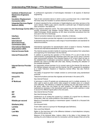 Understanding PON Design – FTTx Overview/Glossary 
39 of 57 
Institute of Electrical and 
Electronics Engineers 
(IEEE) 
A professional organization of technologists interested in all aspects of electrical 
engineering. 
Insulation Displacement 
Connection (IDC) 
Type of wire connection device in which a wire is punched down into a metal holder 
that strips away the insulation to achieve electrical connection. 
Integrated Services Digital 
Network (ISDN) 
A network standard for the combination of digital telephony and other services on the 
same network. ISDN is also used to describe a particular type of telephony-based 
data connection—the ISDN line. 
Inter-Exchange Carrier (IXC) A long distance telephone carrier. The name arises from the fact that these carriers 
provide connections only between Central Offices (COs), which are sometimes 
called Exchanges. Strictly speaking, an IXC does not provide connections from the 
end-user to the CO or Exchange. 
Interface Point of connection between two systems, networks, or devices. 
InterLATA Telecommunications services that originate in one and terminate in another LATA. 
International 
Electrotechnical 
Commission (IEC) 
A standards body that produces a wide range of recommendations and standards for 
telecommunications. 
International Standards 
Organization (ISO) 
International organization for standardization which is based in Geneva. Publishes 
national and international standards for data communications. 
Internet Access Node The Internet access provider's facility for receiving communications from subscribers 
and organizing it for transmission into the Internet. 
Internet Protocol (IP) In addition to governing the operation of The Internet, IP is a set of rules for the 
interconnection of geographically dispersed users who may not be using a common 
data communication protocol. One important feature of IP is that it does not rely on 
the establishment of dedicated connections between users. This allows “idle” time 
between two users to be filled with other data, thereby increasing the utilization of 
the available bandwidth. 
Internet Service Provider 
(ISP) 
An organization whose business it is to connect users to the Internet. By serving as 
the interface between end-users and the Internet, the ISP’s equipment is analogous 
to a Cable Television Headend or Telephony Central Office. See also Point-of- 
Presence. 
Interoperability The ability of equipment from multiple vendors to communicate using standardized 
protocols. 
IntraLATA Telecommunications services that originate and terminate in the same LATA. 
IP See Internet Protocol 
IP Multicast A technique in which IP packets are simultaneously sent to multiple recipients. It is 
often used to send an audio and/or video program to multiple users on a network 
more efficiently. The efficiency is realized by sending only one data stream from the 
file server, rather than one stream for each recipient. The digital data stream is 
duplicated as necessary in the downstream path by routers and/or switches in order 
to account for different signal paths to the end-users. 
ISP See Internet Service Provider 
IXC See Inter-Exchange Carrier 
Jitter Interference on an analog line caused by a variation of a signal from its reference 
timing slots. Jitter can cause problems in the receipt of data. 
Kilobits per second Measure of bandwidth capacity or transmission speed. It stands for a thousand bits 
per second. 
KiloHertz (kHz) One thousand hertz. 
Lambda A term often used as a synonym for Wavelength (see Definition). 
LAN See Local Area Network. 
Last Mile Refers to the local loop and is the difference between a local telephone company 
office and the service user. 
Latency Measure of the temporal delay. Latency refers to the delay in time between the 
sending of a unit of data at one end of a connection until the receipt of that unit at the 
 