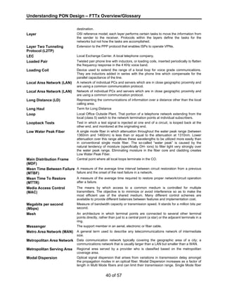 Understanding PON Design – FTTx Overview/Glossary 
40 of 57 
destination. 
Layer OSI reference model; each layer performs certain tasks to move the information from 
the sender to the receiver. Protocols within the layers define the tasks for the 
networks but not how the tasks are accomplished. 
Layer Two Tunneling 
Protocol (L2TP) 
Extension to the PPP protocol that enables ISPs to operate VPNs. 
LEC Local Exchange Carrier. A local telephone company. 
Loaded Pair Twisted pair phone line with inductors, or loading coils, inserted periodically to flatten 
the frequency response in the 4 KHz voice band. 
Loading Coil Device used to extend the range of a local loop for voice grade communications. 
They are inductors added in series with the phone line which compensate for the 
parallel capacitance of the line. 
Local Area Network (LAN) A network of individual PCs and servers which are in close geographic proximity and 
are using a common communication protocol. 
Local Area Network (LAN) Network of individual PCs and servers which are in close geographic proximity and 
are using a common communication protocol. 
Long Distance (LD) Representing the communications of information over a distance other than the local 
calling area. 
Long Haul Term for Long Distance 
Loop Local Office Outside Plant. That portion of a telephone network extending from the 
local (class 5) switch to the network termination points at individual subscribers. 
Loopback Tests Test in which a test signal is injected at one end of a circuit, is looped back at the 
other end, and monitored at the originating end. 
Low Water Peak Fiber A single mode fiber in which attenuation throughout the water peak range (between 
1360nm and 1460nm) is less than or equal to the attenuation at 1310nm. Lower 
attenuation over this range allows these wavelengths to be utilized more easily than 
in conventional single mode fiber. The so-called “water peak” is caused by the 
natural tendency of moisture (specifically OH- ions) to filter light very strongly over 
the water peak range. Eliminating moisture in the fiber core and cladding creates 
Low Water Peak Fiber. 
Main Distribution Frame 
(MDF) 
Central point where all local loops terminate in the CO. 
Mean Time Between Failure 
(MTBF) 
A measure of the average time interval between circuit restoration from a previous 
failure and the onset of the next failure in a network. 
Mean Time To Restore 
(MTTR) 
A measure of the average time required to restore proper network/circuit operation 
after a failure. 
Media Access Control 
(MAC) 
The means by which access to a common medium is controlled for multiple 
transmitters. The objective is to minimize or avoid interference so as to make the 
most efficient use of the shared medium. Many different control schemes are 
available to provide different balances between features and implementation cost. 
Megabits per second 
(Mbps) 
Measure of bandwidth capacity or transmission speed. It stands for a million bits per 
second. 
Mesh An architecture in which terminal points are connected to several other terminal 
points directly, rather than just to a central point (a star) or the adjacent terminals in a 
ring. 
Messenger The support member in an aerial, electronic or fiber cable. 
Metro Area Network (MAN) A general term used to describe any telecommunications network of intermediate 
size. 
Metropolitan Area Network Data communication network typically covering the geographic area of a city; a 
communications network that is usually larger than a LAN but smaller than a WAN. 
Metropolitan Serving Area Regional area served by a provider who is classified based on the metropolitan 
coverage area. 
Modal Dispersion Optical signal dispersion that arises from variations in transmission delay amongst 
the propagation modes in an optical fiber. Modal Dispersion increases as a factor of 
length in Multi Mode fibers and can limit their transmission range. Single Mode fiber 
 