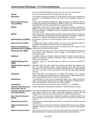 Understanding PON Design – FTTx Overview/Glossary 
does not exhibit Modal Dispersion, since it has only one mo de of propagation. 
Modem Converter of analog waveforms into digital data and vice versa. 
Modulation The process of imposing information on carrier signal by varying some parameter of 
the carrier. The parameters that can be varied are the amplitude, frequency or 
phase. 
41 of 57 
Motion Picture Experts 
Group (MPEG) 
A group which developed standards for digital compression of television pictures. 
The second generation of this standard is MPEG-2, which is the current standard for 
digital television encoding and transmission throughout the world. 
MPEG1 Compression scheme for full motion video. Compression algorithm introduced by 
MPEG in 1991, the common goal of MPEG is to compress 7.7 Meg down to about 
150 Kbytes. MPEG1 is designed to provide a resolution of 352 by 240 pixels at 30 
frames per second. 
MPEG2 Video compression standard selected by MPEG. Designed to provide a resolution of 
720 by 480 pixels at 30 frames per second. Likely to be the leading compression 
algorithm for a range of video applications including video on demand. 
Multi-Dwelling Unit (MDU) An apartment, high-rise or any other building in which more than one residence is 
located. 
Multi-Tenant Unit (MTU) A building that houses multiple tenants. This term can be generally applied to 
apartments (see MDU) but more often refers to business locations. 
Multichannel Multipoint 
Distributed Service (MMDS) 
MMDS is a pay television delivery system that delivers up to 33 channels of video 
programming via microwave transmission. 
Multimode Fiber (MMF) An optical fiber that supports more than one mode of optical propagation. Multimode 
fiber exhibits modal dispersion, which typically is the limiting factor for its 
transmission range. 
Multipath A condition where an over-the-air signal may reach a receiver via more than one 
path from a transmitter, leading to degraded reception. Applies to all transmission 
systems and frequencies 
Multiple Dwelling Unit 
(MDU) 
Apartment, high-rise or any other building in which more than one residence is 
located. 
Multiple System Operator 
(MSO) 
Historically, this term arose to describe companies that owned and operated more 
than one cable television system. These companies were often built through 
acquisitions, and many have since consolidated their holdings into a single operating 
unit. Thus, the term is often used today to indicate any large cable television 
company 
Multiplexer Device that allows the transmission of multiple data streams over a common 
medium. Several communications paths or channels may be either permanently or 
dynamically established over the medium to accomplish this. 
Multiplexing The transmission of more than one independent signal over a single transmission 
media. The transmitted signals need not operate continuously or simultaneously in 
order for Multiplexing to have occurred. See TDM and WDM. 
Narrowband Term used to describe services with up to and including T-1 or 1.544 Mbps. 
National Cable Television 
Association (NCTA) 
A trade organization that represents companies in the cable television industry. 
National Television System 
Committee (NTSC) 
The entity that developed the analog TV specifications used in North America and 
some other portions of the world. There were actually two NTSCs: the first 
developed the monochrome transmission system and the second added color. 
Near Video On Demand 
(NVoD) 
A PPV service that approaches on-demand availability by offering frequent start 
times for popular events (movies). Half to quarter hour incremented start times are 
common. 
Network Access Point Public network exchange facility where ISPs can connect with one another in peering 
arrangements. 
Network Interface Card 
(NIC) 
The circuit board or other form of computer hardware which serves as the interface 
between a computer, or other form of communicating DTE, and the communications 
network. 
Network Interface Device One of many names for a box on the side of the house that contains any required 
interfaces between the inside wiring and the Distribution or Access Network. 
 
