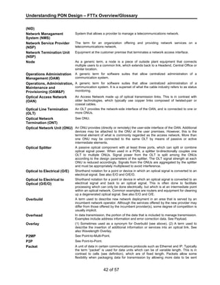 Understanding PON Design – FTTx Overview/Glossary 
42 of 57 
(NID) 
Network Managament 
System (NMS) 
System that allows a provider to manage a telecommunications network. 
Network Service Provider 
(NSP) 
The term for an organization offering and providing network services on a 
telecommunications network. 
Network Termination Unit 
(NSP) 
Equipment at the customer premise that terminates a network access interface. 
Node As a generic term, a node is a piece of outside plant equipment that connects 
multiple users to a common link, which extends back to a Headend, Central Office or 
similar location. 
Operations Administration 
Management (OAM) 
A generic term for software suites that allow centralized administration of a 
communication system. 
Operations, Administration, 
Maintenance and 
Provisioning (OAM&P) 
A generic term for software suites that allow centralized administration of a 
communication system. It is a superset of what the cable industry refers to as status 
monitoring. 
Optical Access Network 
(OAN) 
An Access Network made up of optical transmission links. This is in contrast with 
older technologies, which typically use copper links composed of twisted-pair or 
coaxial cables. 
Optical Line Termination 
(OLT) 
An OLT provides the network-side interface of the OAN, and is connected to one or 
more ONUs. 
Optical Network 
Termination (ONT) 
See ONU. 
Optical Network Unit (ONU) An ONU provides (directly or remotely) the user-side interface of the OAN. Additional 
devices may be attached to the ONU at the user premises. However, this is the 
terminal element of what is commonly regarded as the access network. More than 
one ONU may be connected to the same OLT by means of passive or active 
intermediate elements. 
Optical Splitter A passive optical component with at least three ports, which can split or combine 
optical signal power. When used in a PON, a splitter bi-directionally couples one 
OLT to multiple ONUs. Signal power from the OLT is split among the ONUs 
according to the design parameters of the splitter. The OLT signal strength at each 
ONU is reduced accordingly. Signals from the ONUs are aggregated by the splitter 
and must be appropriately multiplexed to avoid interference. 
Optical to Electrical (O/E) Shorthand notation for a point or device in which an optical signal is converted to an 
electrical signal. See also E/O and O/E/O. 
Optical to Electrical to 
Optical (O/E/O) 
Shorthand notation for a point or device in which an optical signal is converted to an 
electrical signal and back to an optical signal. This is often done to facilitate 
processing which can only be done electrically, but which is at an intermediate point 
within an optical network. Common examples are routers and equipment for cleaning 
up a degenerated optical signal. See also E/O and O/E. 
Overbuild A term used to describe new network deployment in an area that is served by an 
incumbent network operator. Although the services offered by the new provider may 
differ from those offered by the incumbent provider(s), some degree of competition is 
usually implicit. 
Overhead In data transmission, the portion of the data that is included to manage transmission. 
Examples include address information and error correction data. See Payload. 
Overlay (1) Sometimes used as a synonym for Overbuild (see above). (2) A term used to 
describe the insertion of additional information or services into an optical link. See 
also Wavelength Overlay. 
P2MP See Point-to-Multi-Point. 
P2P See Point-to-Point. 
Packet A unit of data in certain communications protocols such as Ethernet and IP. Typically 
the term “packet” is used for data units which can be of variable length. This is in 
contrast to cells (see definition), which are of fixed length. Packets allow some 
flexibility when packaging data for transmission by allowing more data to be sent 
 