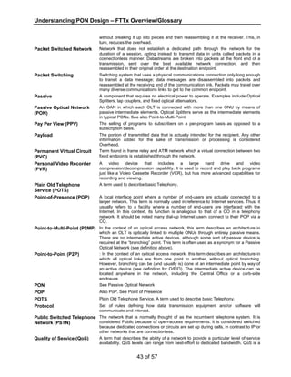 Understanding PON Design – FTTx Overview/Glossary 
without breaking it up into pieces and then reassembling it at the receiver. This, in 
turn, reduces the overhead. 
Packet Switched Network Network that does not establish a dedicated path through the network for the 
duration of a session, opting instead to transmit data in units called packets in a 
connectionless manner. Datastreams are broken into packets at the front end of a 
transmission, sent over the best available network connection, and then 
reassembled in their original order at the destination endpoint. 
Packet Switching Switching system that uses a physical communications connection only long enough 
to transit a data message; data messages are disassembled into packets and 
reassembled at the receiving end of the communication link. Packets may travel over 
many diverse communications links to get to the common endpoint. 
Passive A component that requires no electrical power to operate. Examples include Optical 
Splitters, tap couplers, and fixed optical attenuators. 
43 of 57 
Passive Optical Network 
(PON) 
An OAN in which each OLT is connected with more than one ONU by means of 
passive intermediate elements. Optical Splitters serve as the intermediate elements 
in typical PONs. See also Point-to-Multi-Point. 
Pay Per View (PPV) The selling of programs to subscribers on a per-program basis as opposed to a 
subscription basis. 
Payload The portion of transmitted data that is actually intended for the recipient. Any other 
information added for the sake of transmission or processing is considered 
Overhead. 
Permanent Virtual Circuit 
(PVC) 
Term found in frame relay and ATM network which a virtual connection between two 
fixed endpoints is established through the network. 
Personal Video Recorder 
(PVR) 
A video device that includes a large hard drive and video 
compression/decompression capability. It is used to record and play back programs 
just like a Video Cassette Recorder (VCR), but has more advanced capabilities for 
recording and viewing. 
Plain Old Telephone 
Service (POTS) 
A term used to describe basic Telephony. 
Point-of-Presence (POP) A local interface point where a number of end-users are actually connected to a 
larger network. This term is normally used in reference to Internet services. Thus, it 
usually refers to a facility where a number of end-users are interfaced with the 
Internet. In this context, its function is analogous to that of a CO in a telephony 
network. It should be noted many dial-up Internet users connect to their POP via a 
CO. 
Point-to-Multi-Point (P2MP) In the context of an optical access network, this term describes an architecture in 
which an OLT is optically linked to multiple ONUs through entirely passive means. 
There are no intermediate active devices, although some sort of passive device is 
required at the “branching” point. This term is often used as a synonym for a Passive 
Optical Network (see definition above). 
Point-to-Point (P2P) : In the context of an optical access network, this term describes an architecture in 
which all optical links are from one point to another, without optical branching. 
However, branching can be (and usually is) done at an intermediate point by way of 
an active device (see definition for O/E/O). The intermediate active device can be 
located anywhere in the network, including the Central Office or a curb-side 
enclosure. 
PON See Passive Optical Network 
POP Also PoP. See Point of Presence 
POTS Plain Old Telephone Service. A term used to describe basic Telephony. 
Protocol Set of rules defining how data transmission equipment and/or software will 
communicate and interact. 
Public Switched Telephone 
Network (PSTN) 
The network that is normally thought of as the incumbent telephone system. It is 
considered Public because of open-access requirements. It is considered switched 
because dedicated connections or circuits are set up during calls, in contrast to IP or 
other networks that are connectionless. 
Quality of Service (QoS) A term that describes the ability of a network to provide a particular level of service 
availability. QoS levels can range from best-effort to dedicated bandwidth. QoS is a 
 