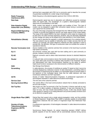 Understanding PON Design – FTTx Overview/Glossary 
technical term associated with ATM, but is commonly used to describe the concept 
of guaranteed availability for a wider range of technologies. 
44 of 57 
Radio Frequency 
Interference (RFI) 
Radio frequency is the electromagnetic spectrum from 3 KHz to 300 GHz. 
Rain fade Electromagnetic signal loss due to absorption and reflections caused by raindrops 
within the signal path. The wavelength of a system’s electromagnetic radiation 
determines its susceptibility to rain fade. 
Rate Adaptive Digital 
Subscriber Line (RADSL) 
ADSL modem that adjusts to varying lengths and qualities of lines. This type of 
modem can be designed to select their connection speed during a connection, or 
upon signal from the central office. 
Regional Bell Operating 
Company (RBOC) 
Any one of the large companies that emerged from the 1984 divestiture of AT&T with 
a charter to provide local telephone service over large regions of the United States. 
The scope of the original RBOCs has been changed in some cases by mergers and 
by their entry into other business segments. However, they are still easily identifiable 
by their lineage and status as the largest ILECs (see definition) in the United States. 
Rehabilitation (Rehab) A term used to describe the upgrade or outright replacement of an existing network. 
The new network may be capable of delivering new or better services than the old 
network. For example, old copper telephony networks are often upgraded in order to 
provide DSL. By definition, this type of construction does not increase the number of 
operational networks. 
Remote Termination Unit Device installed at the customer premise that connects to the local loop to provide 
high-speed connectivity. 
RJ-11 Six-conductor modular jack used with four-wire cabling and is used commonly on 
phones, modems, and fax machines. 
RJ-45 Eight-pin connector used to attach data transmission devices to standard telephone 
wiring. 
Router A multi-port data communications device that transfer data packets from one port to 
any of the other ports according to address data included in the Overhead. Routers 
are differentiated from data communications Switches by the ability to perform 
higher-level functions necessary to the interconnection of different networks. 
SAN See Storage Area Network 
Scrambling In cable television, the process of modifying an analog TV signal so that it cannot be 
correctly displayed by a television receiver. In data transmission, scrambling refers to 
the process of randomizing the bit pattern of a transmitted signal to prevent peaks in 
the spectrum of the modulated signal. Note that the cable television and data 
transmission definitions are NOT equivalent. 
SCTE Society of Cable Telecommunications Engineers. A professional organization of 
technologists interested in cable telecommunications technology. 
Service User The end user at the customer premise. 
Serving Central Office The central office in the local communications network that is directly connected to 
the end user location. 
Set Top Box Also known as a Set Top terminal or Set Top Converter. A device used with an end-user’s 
TV to allow reception of television programs. It may tune channels the TV 
does not tune, and may include descrambling circuitry. It also may decode digital 
video signals for viewing on an analog television and provide auxiliary functions such 
as an electronic program guide. 
Single Mode Fiber (SMF) Optical fiber that support only a single optical propagation mode, and thus exhibits 
no Modal Dispersion. Single Mode Fiber (SMF) is typically capable of uninterrupted 
transmission distances that are orders of magnitude longer than Multimode Fiber 
(MMF). 
Society of Cable 
Telecommunications 
Engineers (SCTE) 
A professional organization of technologists interested in cable telecommunications 
technology. 
SONET Synchronous Optical Network. An optical networking standard. SONET defines 
specific aspects of how the network will be automatically restored during service 
 