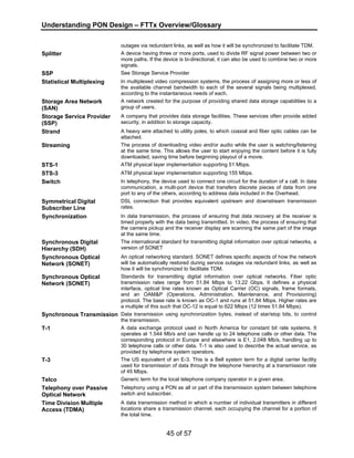 Understanding PON Design – FTTx Overview/Glossary 
outages via redundant links, as well as how it will be synchronized to facilitate TDM. 
Splitter A device having three or more ports, used to divide RF signal power between two or 
more paths. If the device is bi-directional, it can also be used to combine two or more 
signals. 
SSP See Storage Service Provider 
Statistical Multiplexing In multiplexed video compression systems, the process of assigning more or less of 
the available channel bandwidth to each of the several signals being multiplexed, 
according to the instantaneous needs of each. 
45 of 57 
Storage Area Network 
(SAN) 
A network created for the purpose of providing shared data storage capabilities to a 
group of users. 
Storage Service Provider 
(SSP) 
A company that provides data storage facilities. These services often provide added 
security, in addition to storage capacity. 
Strand A heavy wire attached to utility poles, to which coaxial and fiber optic cables can be 
attached. 
Streaming The process of downloading video and/or audio while the user is watching/listening 
at the same time. This allows the user to start enjoying the content before it is fully 
downloaded, saving time before beginning playout of a movie. 
STS-1 ATM physical layer implementation supporting 51 Mbps. 
STS-3 ATM physical layer implementation supporting 155 Mbps. 
Switch In telephony, the device used to connect one circuit for the duration of a call. In data 
communication, a multi-port device that transfers discrete pieces of data from one 
port to any of the others, according to address data included in the Overhead. 
Symmetrical Digital 
Subscriber Line 
DSL connection that provides equivalent upstream and downstream transmission 
rates. 
Synchronization In data transmission, the process of ensuring that data recovery at the receiver is 
timed properly with the data being transmitted. In video, the process of ensuring that 
the camera pickup and the receiver display are scanning the same part of the image 
at the same time. 
Synchronous Digital 
Hierarchy (SDH) 
The international standard for transmitting digital information over optical networks, a 
version of SONET 
Synchronous Optical 
Network (SONET) 
An optical networking standard. SONET defines specific aspects of how the network 
will be automatically restored during service outages via redundant links, as well as 
how it will be synchronized to facilitate TDM. 
Synchronous Optical 
Network (SONET) 
Standards for transmitting digital information over optical networks. Fiber optic 
transmission rates range from 51.84 Mbps to 13.22 Gbps. It defines a physical 
interface, optical line rates known as Optical Carrier (OC) signals, frame formats, 
and an OAM&P (Operations, Administration, Maintenance, and Provisioning) 
protocol. The base rate is known as OC-1 and runs at 51.84 Mbps. Higher rates are 
a multiple of this such that OC-12 is equal to 622 Mbps (12 times 51.84 Mbps). 
Synchronous Transmission Data transmission using synchronization bytes, instead of star/stop bits, to control 
the transmission. 
T-1 A data exchange protocol used in North America for constant bit rate systems. It 
operates at 1.544 Mb/s and can handle up to 24 telephone calls or other data. The 
corresponding protocol in Europe and elsewhere is E1, 2.048 Mb/s, handling up to 
30 telephone calls or other data. T-1 is also used to describe the actual service, as 
provided by telephone system operators. 
T-3 The US equivalent of an E-3. This is a Bell system term for a digital carrier facility 
used for transmission of data through the telephone hierarchy at a transmission rate 
of 45 Mbps. 
Telco Generic term for the local telephone company operator in a given area. 
Telephony over Passive 
Optical Network 
Telephony using a PON as all or part of the transmission system between telephone 
switch and subscriber. 
Time Division Multiple 
Access (TDMA) 
A data transmission method in which a number of individual transmitters in different 
locations share a transmission channel, each occupying the channel for a portion of 
the total time. 
 
