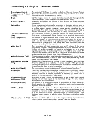 Understanding PON Design – FTTx Overview/Glossary 
46 of 57 
Transmission Control 
Protocol/Internet Protocol 
(TCP/IP) 
The protocols (TCP/IP) are the result of the Defense Advanced Research Projects 
Agency (DARPA) project to interconnect disparate computer networks of the 1970s. 
Today the protocols are the basis of the Internet. 
Trunk (1) The untapped portion of a coaxial distribution network. (2) The segment of a 
Distribution Network closest to the central facilities (Headend or CO). 
Tunneling Protocol Technology that enables one network to send its data via another network's 
connections. 
Twisted Pair A type of cable used extensively for transmission of electrically balanced audio or 
data signals. The cable consists of two insulated conductors twisted together in order 
to achieve specific electrical properties. These electrical properties and the 
performance of the cable may be compromised if the twist rate is disturbed by 
handling or installation. There may or may not be a shield over the twisted pair. 
User Network Interface 
(UNI) 
The user’s end of an access or distribution network. This is more generic than an 
ONU, since it is not necessarily Optical. However, it is the same in all other respects. 
Video Compression The removal of signal information from a Video signal in order to reduce the 
bandwidth necessary to transmit that signal. Video Compression can be done in 
such a way that there is little or no perceptible change in the Video quality. It can 
also be done at the expense of Video quality, when higher compression rates are 
necessary for bandwidth limited systems. 
Video Over IP The transmission of video programming over an IP network. If the source 
programming is digital, it is simply encapsulated into IP packets. Otherwise, it is first 
digitized and usually compressed. The signal can be converted back to an analog 
signal by equipment at the customer’s premises, or viewed by a digital-capable TV. 
One attraction of Video Over IP and VOIP (see below) is that they could allow a 
single network protocol to handle voice, video and data services. 
Video-On-Demand (VoD) A video service which allows users to select a program and begin viewing it at any 
time. In some embodiments, it allows VCR-like control of the playback (e.g. pause, 
rewind, fast-forward) without use of a PVR. 
Virtual Private Network 
(VPN) 
A logical (as opposed to physical) grouping of users in a network which has many 
functional attributes of a dedicated or private network. VPNs provide the 
convenience and security of dedicated networks, while allowing more than one VPN 
(or set of users) to share the same infrastructure. 
Voice Over IP (VoIP) The transmission of telephone calls over an IP network. See also Video Over IP. 
Wavelength (1) The size of an electromagnetic wave as it travels through a transmission medium. 
Wavelength is equal to the speed of propagation in a medium divided by the 
frequency, and thus is inversely proportional to frequency. (2) A term used to 
describe an individual channel in a WDM system. 
Wavelength Division 
Multiplexing (WDM) 
Multiplexing in which a unique optical wavelength is used for each signal, thereby 
allowing two or more signals to be transmitted through the same medium 
simultaneously without interference. 
Wavelength Overlay The insertion of an additional wavelength or channel onto an existing optical link. 
Strictly speaking, this is WDM (see below), but the term is often used to describe the 
expansion of capacity in a PON. 
WDM Over PON The expansion of capacity in a Passive Optical Network through the use of 
Wavelength Division Muliplexing. The additional wavelengths or channels can be 
accessible to one, some, or all of the end-users who are physically connected to that 
PON. It is often used to provide a dedicated channel for a single user (e.g. a large 
business), expand capacity for a limited subset of end-users, or broadcast analog 
video. 
Wide Area Network (WAN) A network of individual PCs and servers that are geographically dispersed and are 
using a common communication protocol. See also Local Area Network. 
 