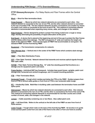 Understanding PON Design – FTTx Overview/Glossary 
FTTP Glossary/Acronyms – For Relay Racks and Fiber Frames within the Central 
Office. 
Block -- Short for fiber termination block. 
Cross Connect -- Means by which two network elements are connected to each other. One 
network element is connected to the rear of one FTB, and the other network element is connected 
to the rear of another FTB. The two network elements are then connected to one another by means 
of a patch cord, which is connected at the front of each FTB. This method of connecting network 
elements is recommended when expecting many moves, adds, and changes in the network. 
Edge Protector -- Device designed to protect a jumper from being routed over a rough or sharp 
edge, thereby eliminating the possibility of signal attenuation at this point. 
End Guard -- A device that is placed at the beginning and end of line-ups to protect the fiber frames 
and the cables within from damage. The NGF end guard is 5” wide and matches the height and 
depth of the adjacent FMDF. There are two types of FMDF that accommodate an end guard: the 
standard FMDF and the front-facing FMDF. 
Equipment -- The transmission components of a network. 
Fiber Storage Area -- Vertical area in the center of the FMDF frame which contains slack storage 
spools. 
FMDF -- Fiber Main Distribution Frame. 
FOT -- Fiber Optic Terminal. Network element that transmits and receives optical signals through 
fiber optic cable. 
FOTSB -- Fiber Optic Terminal Storage Bay. 12” wide free standing panel that functions as a 
storage area for equipment patch cord slack. 
Frame Section -- Individual NGF bay framework. Includes base guard boxes, uprights, patch cord 
storage area, horizontal and vertical troughways, and 12 module mounting positions. 
FTB -- Fiber Termination Block. 
Horizontal Trough --Trough which resides just below the FTB on the FMDF. Guides jumpers from 
front of FTB to vertical cable guides or from front of FTB to rear horizontal cable trough. 
IFC -- Intrafacility Cable. Multi-fiber in-building cable used between the termination frame and OSP 
splice point. 
Interconnect -- Means by which two network elements are connected to each other. One network 
element is connected to the rear of an FTB, and the other is connected to the front of the same FTB. 
This method of connecting network elements is recommended for low fiber counts and a small 
number of moves, adds, and changes in the network. 
Jumper -- Cable assembly containing one or two fibers. Also called patch cord. 
LHS -- Left Hand Side. Refers to the vertical on the left side of the FMDF as seen from front of 
frame section. 
Lower Trough -- Trough which rests on the base of the front-facing FMDF. Its function is to guide 
cross-connect patch cords from one side of the frame to the other or from one frame to another. 
47 of 57 
 