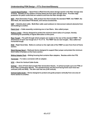 Understanding PON Design – FTTx Overview/Glossary 
Lowest Spool Position -- Spool that is offset from the slack storage spools in the fiber storage area 
of frame. Resides at very bottom of frame below the first slack storage spool. Provides edge 
protection for patch cords that are routed to and from the fiber storage area. 
NGF -- Next Generation Frame. ADC product line that includes the standard FMDF, the F3MDF, the 
Slim Rack, the associated FTB blocks, and various accessories. 
OSP -- Outside plant cable. Multi-fiber cable used outdoors to interconnect network elements from 
one building to another. 
Patch Cord -- Cable assembly containing one or two fibers. Also called jumper. 
Radius Limiter -- Device designed to protect the minimum bend radius of a jumper, thereby 
minimizing the possibility of signal attenuation at this point. 
Rear Trough -- The path through which jumpers are routed on the rear of the standard FMDF. The 
dimensions of each rear trough are 2” H x 5” D. The FMDF has six rear troughs. Also called rear 
horizontal trough. 
RHS -- Right Hand Side. Refers to vertical on the right side of the FMDF as seen from front of frame 
section. 
Slack Storage Spool -- Radiused device designed to support fiber jumper and protect the minimum 
bend radius of jumpers at the frame section. 
Sliding Adapter Pack -- Sliding housing that contains fiber adapters. Resides within the FTB. 
Terminate -- To mate a connector with an adapter. 
VCG -- Short for Vertical Cable Guide. 
Vertical -- Area of frame that accepts fiber termination blocks. A vertical accepts up to six FTBs or 
three Fiber Combination Blocks. The standard frame and the front facing frame each have two 
verticals (LHS and RHS). The slim rack has one (LHS vertical). 
Vertical Cable Guide -- Device designed to protect and guide jumpers vertically from one area of 
frame section to another. 
48 of 57 
 