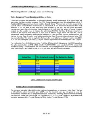Understanding PON Design – FTTx Overview/Glossary 
When looking at the Link Loss Budget, please use the following: 
Active Component Vendor Selection and Class of Optics 
Optical link budgets are determined by individual vendor’s active components; PON chips within the 
electronics, the lasers, and the receivers. The PON Optics Classes have been defined as Class A, B, & C. 
Traditional BPON equipment has always used the Class B Optics. When we look at the link budget for the 
Class B optics, we see that the maximum link is set at 25 dB. It was determined that some of the PON 
Networks of 20 km were actually stretching these budgets to the limit, and the active equipment 
manufacturers were force to increase these budgets to 26.5 dB. With the advent of these increased 
budgets and the possible need to increase the split ratios of GPON, the Class B Optics were given an 
increase in the receiver photo detectors to allow for a 28 dB loss budget. While still not in the Class C 
optics range, these components were given the distinction of Class B+ optics. The key differentiation is that 
the cost of these Class B+ optics have not increased to the Class C pricing while maintaining better PON 
loss characteristics. This is not to say that in the future, the need to transport to longer reaches (say 30 km 
or 40 km) and even higher split ratios (1:128) will force the equipment manufacturers to the Class C optics. 
For the Point to Point (P2P) Ethernet in the First Mile (EFM) and GEPON systems, the IEEE has defined 
the optics classifications as P10 & P20. Initially, the EPON ONTs were provided with P10 optics which 
would lead to only a 1:16 split ration with a 10km reach. The current generation of GEPON electronics are 
using the P20 optics which allow for the full 1x32 split ratios with a 20km reach capability. 
Optics Class Min Optical Link Budget Max Optical Link Budget 
A 5 dB 20dB 
P10 5 dB 20 dB 
P20 10 dB 25 dB 
B 10dB 25dB 
B+ 10dB 28dB 
C 15dB 30dB 
Exhibit 2. Optical Link Budgets and PON Optics 
Central Office Connectorization Losses: 
The connector loss table in Exhibit 3 are the maximum losses allowed for connectors in the "field." The field 
is defined to be within the outside plant (OSP), and the standards were put into place to cover the 
environmental conditions due to temperature changes. Realistically, in looking at connector manufacturing, 
the measured losses may be quite low (on the order of 0.05 to 0.15 db per connector) regardless of the 
connector type used; Ultra Physical Contact (UPC) or Angled Physical Contact (APC). 
50 of 57 
 