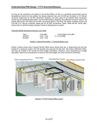 Understanding PON Design – FTTx Overview/Glossary 
As long as the connectors are placed in the Central Office, as this is a controlled environment and the 
temperatures should not vary greatly, the design engineer may use 0.25 dB per connector or 0.5 dB per 
connector mated pair for all CO connectors. However, the loss value for all Outside Plant connectors 
should use the standards table below. For the PON systems designed, the preferred connector used in the 
central office and in the field are the APC connectors where in the field, the design engineer should use 
0.35 dB or 0.7 dB per connector mated pair for all OSP connections. Again, these are the "worst case" 
losses which is what the design engineer should be designing for on paper. 
Telcordia GR326 Standard Connector Loss Table 
Type Loss (dB) Fusion Splice Loss (dB) 
SC/UPC 0.20 – 0.25 0.1 ((± 0.05dB) 
SC/APC 0.30 – 0.35 
Exhibit 3. Optical Parameters – Connector/Splice Loss 
Exhibit 4 below shows what a typical Central Office layout should look like. In determining the link loss 
budget for a particular system, the CO typically only accounts for less than 100 meters (328 feet) if fiber, 
and may be omitted in the overall link loss budget calculations. However, when experiencing a budget 
calculation close to the manufacturer’s maximum link loss budget, this value should be considered. 
Exhibit 4. FTTH/P Central Office Layout 
51 of 57 
Active Components P/V-OLT 
Video WDM 
Fiber Distribution Frames Fiber Entrance Cabinet (FEC) 
 