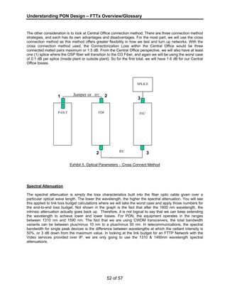Understanding PON Design – FTTx Overview/Glossary 
The other consideration is to look at Central Office connection method; There are three connection method 
strategies, and each has its own advantages and disadvantages. For the most part, we will use the cross 
connection method as this method offers greater flexibility in how we test and turn up networks. With the 
cross connection method used, the Connectorization Loss within the Central Office would be three 
connected mated pairs maximum or 1.5 dB. From the Central Office perspective, we will also have at least 
one (1) splice where the OSP fiber will transition to the CO Fiber, and again we will be using the worst case 
of 0.1 dB per splice (inside plant or outside plant). So for the first total, we will have 1.6 dB for our Central 
Office losses. 
1 2 
FEC 
Exhibit 5. Optical Parameters – Cross Connect Method 
Spectral Attenuation 
The spectral attenuation is simply the loss characteristics built into the fiber optic cable given over a 
particular optical wave length. The lower the wavelength, the higher the spectral attenuation. You will see 
this applied to link loss budget calculations where we will take the worst case and apply those numbers for 
the end-to-end loss budget. Not shown in the graph is the fact that after the 1600 nm wavelength, the 
intrinsic attenuation actually goes back up. Therefore, it is not logical to say that we can keep extending 
the wavelength to achieve lower and lower losses. For PON, the equipment operates in the ranges 
between 1310 nm and 1590 nm. The fact that we are using CWDM transceivers, the total bandwidth 
variants can be between plus/minus 10 nm to a plus/minus 50 nm. In telecommunications, the spectral 
bandwidth for single peak devices is the difference between wavelengths at which the radiant intensity is 
50%, or 3 dB down from the maximum value. In looking at the link budget for an FTTP Network with the 
Video services provided over IP, we are only going to use the 1310 & 1490nm wavelength spectral 
attenuations. 
52 of 57 
Jumper or IFC 
SPLICE 
P-OLT FDF 
2 
3 
IFC 3 
 
