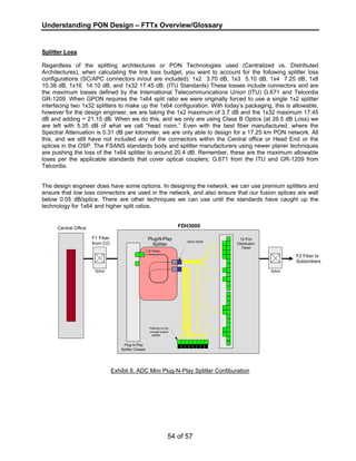 Understanding PON Design – FTTx Overview/Glossary 
Splitter Loss 
Regardless of the splitting architectures or PON Technologies used (Centralized vs. Distributed 
Architectures), when calculating the link loss budget, you want to account for the following splitter loss 
configurations (SC/APC connectors in/out are included): 1x2 3.70 dB, 1x3 5.10 dB, 1x4 7.25 dB, 1x8 
10.38 dB, 1x16 14.10 dB, and 1x32 17.45 dB. (ITU Standards) These losses include connectors and are 
the maximum losses defined by the International Telecommunications Union (ITU) G.671 and Telcordia 
GR-1209. When GPON requires the 1x64 split ratio we were originally forced to use a single 1x2 splitter 
interfacing two 1x32 splitters to make up the 1x64 configuration. With today’s packaging, this is allowable, 
however for the design engineer, we are taking the 1x2 maximum of 3.7 dB and the 1x32 maximum 17.45 
dB and adding = 21.15 dB. When we do this, and we only are using Class B Optics (at 26.5 dB Loss) we 
are left with 5.35 dB of what we call “head room.” Even with the best fiber manufactured, where the 
Spectral Attenuation is 0.31 dB per kilometer, we are only able to design for a 17.25 km PON network. All 
this, and we still have not included any of the connectors within the Central office or Head End or the 
splices in the OSP. The FSANS standards body and splitter manufacturers using newer planer techniques 
are pushing the loss of the 1x64 splitter to around 20.4 dB. Remember, these are the maximum allowable 
loses per the applicable standards that cover optical couplers; G.671 from the ITU and GR-1209 from 
Telcordia. 
The design engineer does have some options. In designing the network, we can use premium splitters and 
ensure that low loss connectors are used in the network, and also ensure that our fusion splices are well 
below 0.05 dB/splice. There are other techniques we can use until the standards have caught up the 
technology for 1x64 and higher split ratios. 
Exhibit 8. ADC Mini Plug-N-Play Splitter Confiburation 
54 of 57 
Central Office 
Plug-N-Play 
Splitter Chassis 
Parking Lot for 
unused output 
splitter 
Splice 
Plug-N-Play 
Splitter 
1:32 Planer 
Strain Relief 
72-Port 
Distribution 
Panel 
Splice 
FDH3000 
F1 Fiber 
from CO 
F2 Fiber to 
Subscribers 
 