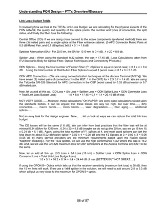 Understanding PON Design – FTTx Overview/Glossary 
Link Loss Budget Totals 
In reviewing how we look at the TOTAL Link Loss Budget, we are calculating for the physical aspects of the 
PON network; the quality and quantity of the splice points, the number and types of connectors, the split 
ratios, and finally the fiber. Use the following: 
Central Office (CO)- If we are doing cross connect to the active components (preferred method) there are 
three (3) mated pairs and a single splice at the Fiber entrance cabinet. (3-APC Connector Mated Pairs at 
0.5 dB/Mated Pair, and 0.1 dB/splice) 3x0.5 + 0.1 = 1.6 dB 
Spectral Attenuation (SA) - For 20.0 km, the SA for 1310 nm is 0.4 dB. .4 x 20 = 8.0 db. 
Splitter Loss - When using the standard 1x32 splitter, the loss = 17.45 dB. (Loss Calculations taken from 
ITU Standards Body for Optical Fiber, Optical Techniques and Connectivity Products.) 
ODN Splices - Using the total number of Feeder Fiber (F1) Splices to equal 4 (worst case) > 0.1 x 4 = 0.4 
dB. Using the total number of Distribution Fiber Splices to equal 3 (worst case) > 0.1 x 3 = 0.3 dB. 
ODN APC Connectors - (We are using connectorization techniques at the Access Terminal [MSTs]). We 
have seven (2) mated pairs of connectors (1 in the MST, 1 in the ONT) for > 2 X 0.7 = 1.4 dB. We are using 
the Telcordia GR-326 Standard for APC connectors in the OSP (worst case) for 0.35 dB/connector or 0.7 
dB/mated pair. 
Now, let us add all this up. (CO Loss + SA Loss + Splitter Loss + ODN Splice Loss + ODN Connector Loss 
= Total Link Loss Budget Loss) 1.6 + 8.0 + 17.45 + 0.7 + 1.4 = 29.15 dB of loss 
NOT VERY GOOD........However, these calculations "ON PAPER" are worst case calculations based upon 
the standards bodies. It can be argued that these losses are way too high, but over time......, dirty 
connectors......, macro bends......, micro bends......, laser degradation......, fiber aging......, additional 
splices...... 
Not an easy task for the design engineer. Now,....., let us look at ways we can reduce the total link loss 
budget. 
The CO losses will be the same (1.6 dB). We can infer from best practices that the fiber loss will be at 
minimal 0.34 dB/km for 1310 nm . 0.34 x 20 = 6.8 dB (maybe we do not go the 20 km, say we go 15 km 15 
x 0.34 db = 5.1 dB). Again, using the total number of F1 splices at 4, and most good splicers can get the 
loss down to about 0.02 dB/fusion splice > 0.02 x 4 = 0.08 dB and the F2 Splices at 3 > 0.02 x 3 = 0.06 
(0.05 dB by many service providers are the minimum requirements based upon the Fusion Splice 
"Machine" Reading.). For the 1x32 splitter, we will use the high performance 1x32 where the loss is 16.2 
dB. And, we will use the GR-326 maximum loss for OSP connectors at the Access Terminal and ONT to be 
the same. 
Now, let us add all this up. (CO Loss + SA Loss (15 km) + Splitter Loss + ODN Splice Loss + ODN 
Connector Loss = Total Link Loss Budget Loss) 
1.6 + 5.1 + 16.2 + 0.14 + 1.4 = 24.44 dB of loss (BETTER BUT NOT GREAT.....) 
If using the GPON B+ Optics which tells us that the receiver sensitivity (maximum link loss) is 28 dB, then 
the 15 km links will work. If we use a 1x64 splitter in the solution, we will need to add around 2.5 to 3.0 dB 
which will put us very close to the maximum for GPON B+ optics. 
56 of 57 
 