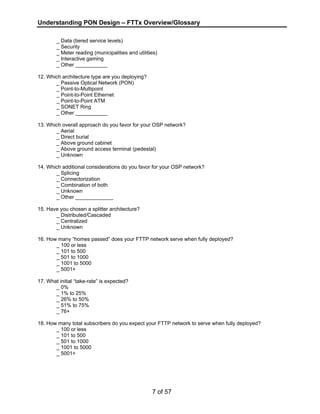 Understanding PON Design – FTTx Overview/Glossary 
_ Data (tiered service levels) 
_ Security 
_ Meter reading (municipalities and utilities) 
_ Interactive gaming 
_ Other ___________ 
7 of 57 
12. Which architecture type are you deploying? 
_ Passive Optical Network (PON) 
_ Point-to-Multipoint 
_ Point-to-Point Ethernet 
_ Point-to-Point ATM 
_ SONET Ring 
_ Other ___________ 
13. Which overall approach do you favor for your OSP network? 
_ Aerial 
_ Direct burial 
_ Above ground cabinet 
_ Above ground access terminal (pedestal) 
_ Unknown 
14. Which additional considerations do you favor for your OSP network? 
_ Splicing 
_ Connectorization 
_ Combination of both 
_ Unknown 
_ Other _____________ 
15. Have you chosen a splitter architecture? 
_ Distributed/Cascaded 
_ Centralized 
_ Unknown 
16. How many “homes passed” does your FTTP network serve when fully deployed? 
_ 100 or less 
_ 101 to 500 
_ 501 to 1000 
_ 1001 to 5000 
_ 5001+ 
17. What initial “take-rate” is expected? 
_ 0% 
_ 1% to 25% 
_ 26% to 50% 
_ 51% to 75% 
_ 76+ 
18. How many total subscribers do you expect your FTTP network to serve when fully deployed? 
_ 100 or less 
_ 101 to 500 
_ 501 to 1000 
_ 1001 to 5000 
_ 5001+ 
 