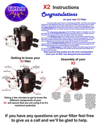 X2 Instructions
Congratulations
on your new X2 Filter
You have made a wise choice in choosing the X2 filter. Your filter was carefully
thought out and designed to give you many years of faithful, worry free service. Some
of the care and planning of your filter is self evident in even the small things, such as
the Lifetime Warranty on the tank itself. The tanks are made of the ultimate filter vessel
material, fiberglass. This is a higher quality tank than the typical plastic tank used on
many filters.
Your clear spring check valve for the X2 Media Agitator is designed so in time
(normally many, many years) when the check valve goes out you can simply unscrew
the union and replace just the valve seat itself in just a few minutes.
Your Multiport valves were carefully chosen to be the least restrictive back-
wash valve on the market to give maximum flows for the least energy dollars. The inter-
nals were carefully designed with maximum flows in mind to give further energy sav-
ings, by allowing you to use the most energy efficient pumps on the market.
The X2 Life Support System allows you to hook up a koi pond air pump to the
supplied fitting on the front of the multiport valve and supply life giving oxygen to the
filter bacteria during times of medical bypass or pump failure.
The X2 Media Agitator is a high quality air blower that injects huge amounts of
air into the vessel prior to backwash, this breaks up the bead pack which allows for a
very thorough backwash.
Rest assured that quality was the main consideration
when your X2 filter was designed and assembled.
Getting to know your
X2 filter
Taking a few minutes to get to know the
different components of your
X2 will assure that you are using it to it’s
maximum potential.
Assembly of your
X2
2. Attach
2 way valves to
tank by hand
tightening mak-
ing sure the
oring gasket is in
its proper place
on tank union.
3. Place media
Agitator on check
valve. Do not glue.
You may use a set
screw to attach if
desired.
4. Open tank top. Un-
screw Omnifuser inside
top of tank and cover
pipe opening prior to
pouring in media. Pour
in all media. Screw
black Omnifuser back
into place. Close tank
top cap assembly
making sure lid gasket
is in place. It is a good
idea to use some sili-
cone lubricant on lid
gasket.
If you have any questions on your filter feel free
to give us a call and we’ll be glad to help.
1. Attach multiport
valve by hand tight-
ening the unions to
the tank making
sure the gaskets are
in place on the
unions.
X2
Tank
X2
Water drain
X2
Spring check valve
X2
Media Agitator
X2
Multiport Valve
X2
Tank enclosure
Locking ring
X2
Pressure gauge
(on front of Multiport
valve)
X2
Air release valve
X2
2 way Valves
(inlet/outlet)
 
