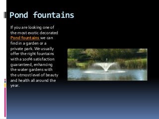Pond fountains
If you are looking one of
the most exotic decorated
Pond fountains we can
find in a garden or a
private park. We usually
offer the right fountains
with a 100% satisfaction
guaranteed, enhancing
the water gardens with
the utmost level of beauty
and health all around the
year.
 