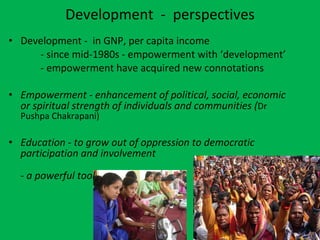 Development  -  perspectives Development -  in GNP, per capita income - since mid-1980s - empowerment with ‘development’ - empowerment have acquired new connotations Empowerment - enhancement of political, social, economic or spiritual strength of individuals and communities ( Dr Pushpa Chakrapani) Education - to grow out of oppression to democratic participation and involvement - a powerful tool  