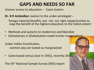 GAPS AND NEEDS SO FAR Uneven access to education -  Caste System  Dr. B R Ambedkar  caution to the under-privileged –  ‘ forego material benefits, but  not  our right /opportunities to reap the benefit of the highest education to the fullest extent.’ Methods and systems to modernise and liberalize  Dichotomies in Globalization made further marginalized Under Indian Constitution,  - women also are stated as marginalized Caste based census [last in 1931], recently 2011.  The 55 th  National Sample Survey (NSS) report  