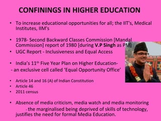 CONFININGS IN HIGHER EDUCATION  To increase educational opportunities for all; the IIT's, Medical Institutes, IIM's 1978- Second Backward Classes Commission [Mandal Commission] report of 1980 [during  V.P Singh  as PM] UGC Report - Inclusiveness and Equal Access India’s 11 th  Five Year Plan on Higher Education-  - an exclusive cell called ‘Equal Opportunity Office’  Article 14 and 16 (A) of Indian Constitution  Article 46  2011 census Absence of media criticism, media watch and media monitoring -  the marginalised being deprived of skills of technology, justifies the need for formal Media Education.  