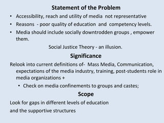 Statement of the Problem Accessibility, reach and utility of media  not representative  Reasons  - poor quality of education  and  competency levels.  Media should include socially downtrodden groups , empower them.  Social Justice Theory - an illusion.    Significance  Relook into current definitions  of-  Mass Media, Communication, expectations of the media industry, training, post-students role in media organizations + Check on media confinements to groups and castes;    Scope   Look for gaps in different levels of education  and the supportive structures 