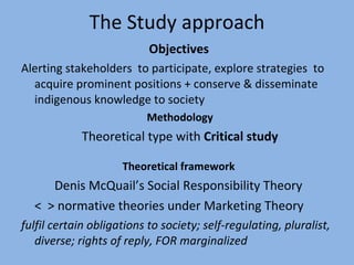 The Study approach Objectives   Alerting stakeholders  to participate, explore strategies  to acquire prominent positions + conserve & disseminate indigenous knowledge to society Methodology Theoretical type with  Critical study Theoretical framework  Denis McQuail’s Social Responsibility Theory  <  > normative theories under Marketing Theory  fulfil certain obligations to society; self-regulating, pluralist, diverse; rights of reply, FOR marginalized 