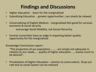 Findings and Discussions Higher education -  boon for the marginalized  Subsidising Education  - greater opportunities ; can slowly be relaxed. Universalising of English Medium - marginalised feel good for survival, economic & social security -encourage Social Mobility, not Social Hierarchy. Central universities have an edge in imparting better quality- opportunity for the marginalised   Knowledge Commission report - “ The proportion of our population......... are simply not adequate in relation to our needs..... quality of higher education ......leaves much to be desired”.    Privatisation of Higher Education - solution to some extent;  Drop out rate due to social system can be reduced 