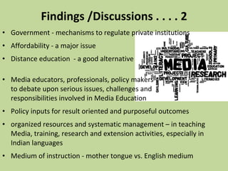 Findings /Discussions . . . . 2 Government - mechanisms to regulate private institutions  Affordability - a major issue  Distance education  - a good alternative  Media educators, professionals, policy makers  to debate upon serious issues, challenges and  responsibilities involved in Media Education  Policy inputs for result oriented and purposeful outcomes organized resources and systematic management – in teaching Media, training, research and extension activities, especially in Indian languages  Medium of instruction - mother tongue vs. English medium 