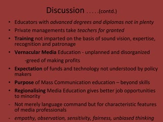 Discussion  . . . . .(contd.) Educators with  advanced degrees and diplomas not in plenty Private managements take  teachers for granted Training  not imparted on the basis of sound vision, expertise, recognition and patronage Vernacular Media  Education - unplanned and disorganized -greed of making profits  Expectation  of funds and technology not understood by policy makers  Purpose  of Mass Communication education – beyond skills Regionalising  Media Education gives better job opportunities to minority Not merely language command but for characteristic features of media professionals  empathy, observation, sensitivity, fairness, unbiased thinking  