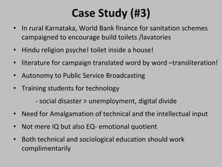 Case Study (#3) In rural Karnataka, World Bank finance for sanitation schemes campaigned to encourage build toilets /lavatories  Hindu religion psyche! toilet inside a house!  literature for campaign translated word by word –transliteration! Autonomy to Public Service Broadcasting  Training students for technology  - social disaster > unemployment, digital divide  Need for Amalgamation of technical and the intellectual input  Not mere IQ but also EQ- emotional quotient  Both technical and sociological education should work complimentarily  