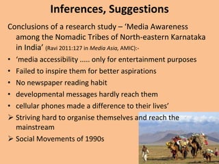 Inferences, Suggestions Conclusions of a research study – ‘Media Awareness among the Nomadic Tribes of North-eastern Karnataka in India’  (Ravi 2011:127 in  Media Asia,  AMIC):- ‘ media accessibility ..... only for entertainment purposes Failed to inspire them for better aspirations No newspaper reading habit developmental messages hardly reach them cellular phones made a difference to their lives’  Striving hard to organise themselves and reach the mainstream  Social Movements of 1990s 