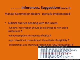 . . . . . .Inferences, Suggestions  (contd. 2) Mandal Commission Report - partially implemented Judicial queries pending with the issues  - whether reservation should be extended to non-aided institutions  ? - what exemption to students of OBCs  ? - age relaxation in recruitment, the criteria of eligibility  ? - scholarships and Training programmes (UGC Fellowships)  ?   