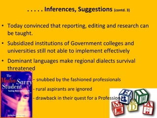 . . . . . Inferences, Suggestions  (contd. 3) Today convinced that reporting, editing and research can be taught.  Subsidized institutions of Government colleges and universities still not able to implement effectively Dominant languages make regional dialects survival threatened -   snubbed by the fashioned professionals - rural aspirants are ignored -  drawback in their quest for a Profession.  