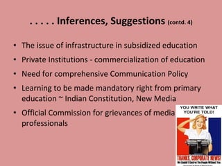 . . . . . Inferences, Suggestions  (contd. 4) The issue of infrastructure in subsidized education Private Institutions - commercialization of education Need for comprehensive Communication Policy Learning to be made mandatory right from primary education ~ Indian Constitution, New Media  Official Commission for grievances of media professionals 