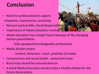 Conclusion Need for professionalism aspects  - etiquettes, mannerisms, sensitivity  Not just quick profits, Social Responsibility  Importance of Media Education increasing  Media Education has a bright future because of the changing techno-potentialities - fully equipped knowledgeable professional Media Studies means  -  content, behaviour, reach, priorities of media  Consumerism and social health - concerned areas  Rural India   should be concentrated on. A Good Media Education would create a Healthy Media for the future Generations. 