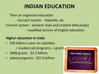 INDIAN EDUCATION Then an   organized education - Gurukul system  - Nalanda, etc.  Current system - western style and content [Macaulay]  - modified version of English education Higher education In India $30 billion a year on subsidies  > student aid programs, + grants  2008 grants - $2.3 billion;  aided programs - $27.6 billion 