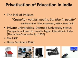 Privatisation of Education in India The lack of Policies  “ Casualty - not just equity, but also in quality”  -  Jandhyala B.G. Tilak, economist, NIEPA, New Delhi  Private universities, Deemed University status  [Companies allowed to invest in higher Education in India (The Indian Companies Act 1956). The UGC  Gross Enrolment Ratio  
