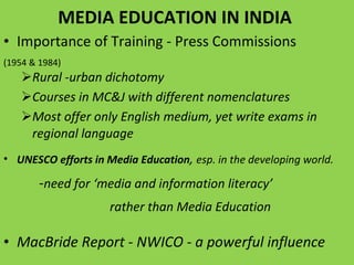 MEDIA EDUCATION IN INDIA  Importance of Training - Press Commissions  (1954 & 1984)  Rural -urban dichotomy  Courses in MC&J with different nomenclatures Most offer only English medium, yet write exams in regional language UNESCO efforts in Media Education ,  esp. in the developing world.  - need for ‘media and information literacy’  rather than Media Education MacBride Report - NWICO - a powerful influence 