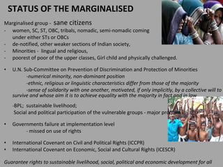 STATUS OF THE MARGINALISED  Marginalised group  -  sane citizens women, SC, ST, OBC, tribals, nomadic, semi-nomadic coming  under either STs or OBCs  de-notified, other weaker sections of Indian society,  Minorities -  lingual and religious,  poorest of poor of the upper classes,  Girl child and physically challenged. U.N. Sub-Committee on Prevention of Discrimination and Protection of Minorities -numerical minority, non-dominant position  -ethnic, religious or linguistic characteristics differ from those of the majority  -sense of solidarity with one another, motivated, if only implicitly, by a collective will to survive and whose aim it is to achieve equality with the majority in fact and in law - BPL;  sustainable livelihood;   Social and political participation of the vulnerable groups - major problem  Governments failure at implementation level -  missed on use of rights International Covenant on Civil and Political Rights (ICCPR)  International Covenant on Economic, Social and Cultural Rights (ICESCR)  Guarantee rights to sustainable livelihood, social, political and economic development for all  