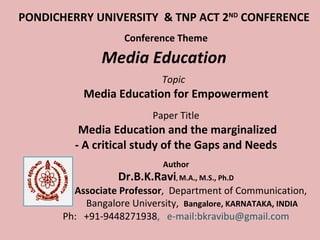 PONDICHERRY UNIVERSITY  & TNP ACT 2 ND  CONFERENCE   Conference Theme Media Education   Topic  Media Education for Empowerment    Paper Title     Media Education and the marginalized - A critical study of the Gaps and Needs Author Dr.B.K.Ravi ,  M.A., M.S., Ph.D Associate Professor ,  Department of Communication,  Bangalore University,  Bangalore, KARNATAKA, INDIA Ph:  +91-9448271938 ,  e-mail:bkravibu@gmail.com 