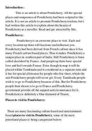 Introduction:
This is an article is about Pondicherry. All the special
places and uniqueness of Pondicherryhad been scripted in this
article. It is not an article to promotePondicherrytourism, but i
had written this article to explain about the beauty of
Pondicherryas a traveller. Read and get attractedby She.
Pondicherry:
Pondicherryis an awesome place to visit. Each and
every location up there will fascinate and influence you.
Pondicherryhad been derived from French culturesince it has
many French culturebased places. Thus it makes Pondicherrya
uniqueplace in southern part of India. Still Pondicherryis been
called cherished by France. And peopleup there have special
love and feel towards France. Even though in map it will be
placed within Tamilnadu and it considered as a separate state and
it has lot special allowancefor peoplewho live there, which the
anti Pondicherrypeoplewill never get. Every Tamilnadu people
wish is to go to Pondicherrybecause of this. But for Pondicherry
peopletheir dream is to go to France and Pondicherry
government provide all the support and circumstance for it.
Pondicherryis definitely a blue diamond of Titanic.
Places to visitin Pondicherry:
There are many fascinating culturebased and entertainment
based places to visitin Pondicherry, some of the most
prioritized places is being categorized below:
 
