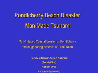 Pondicherry Beach Disaster
     Man-Made Tsunami

 Man-Induced Coastal Erosion at Pondicherry
   and neighboring beaches of Tamil Nadu


         Pondy Citizens’ Action Network
                  (PondyCAN)
                  August 2008
              www.pondycan.org
 