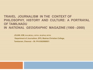 TRAVEL JOURNALISM IN THE CONTEXT OF
PHILOSOPHY, HISTORY AND CULTURE: A PORTRAYAL
OF TAMILNADU
IN NATIONAL GEOGRAPHIC MAGAZINE (1900 –2000)

     JOJAN JOB, M.A.(MC&J)., M.Phil., M.A(Phil), M.Phil
     Department of Journalism, SFS, Madras Christian College,
     Tambaram, Chennai – 59. PH:9382888921
 