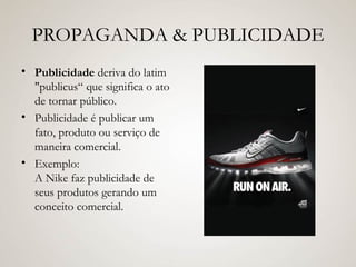 PROPAGANDA & PUBLICIDADE Publicidade  deriva do latim "publicus“ que significa o ato de tornar público. Publicidade é publicar um fato, produto ou serviço de maneira comercial. Exemplo: A Nike faz publicidade de seus produtos gerando um conceito comercial. 