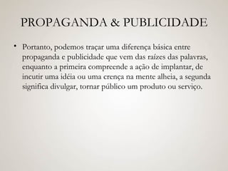 PROPAGANDA & PUBLICIDADE Portanto, podemos traçar uma diferença básica entre propaganda e publicidade que vem das raízes das palavras, enquanto a primeira compreende a ação de implantar, de incutir uma idéia ou uma crença na mente alheia, a segunda significa divulgar, tornar público um produto ou serviço. 