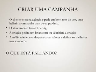 CRIAR UMA CAMPANHA O cliente entra na agência e pede em bom tom de voz, uma belíssima campanha para o seu produto. O atendimento fará o briefing A criação pedirá um brianstorn ou já iniciará a criação A mídia sairá correndo para cotar valores e definir os melhores investimentos O QUE ESTÁ FALTANDO? 