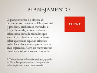 PLANEJAMENTO O planejamento é a síntese do pensamento da agência. Ele apreciará o produto, analisará o mercado, a força da venda, a concorrência e criará uma linha de trabalho que servirá de referência para o cliente saber que todas aquelas criações estão levando a sua empresa para o alvo esperado. Além de mensurar os resultados oferecidos na campanha. A Talent é uma referência nacional, quando se fala sobre planejamento. Busque mais informações no www.talent.com.br 