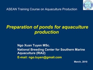 Ngo Xuan Tuyen MSc.  National Breeding Center for Southern Marine Aquaculture (RIA2) E-mail: ngo.tuyen@gmail.com ASEAN Training Course on Aquaculture Production  Preparation of ponds for aquaculture production   March, 2010 