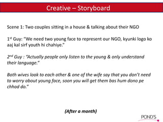 Scene 1: Two couples sitting in a house & talking about their NGO
1st Guy: “We need two young face to represent our NGO, kyunki logo ko
aaj kal sirf youth hi chahiye.”
2nd Guy : “Actually people only listen to the young & only understand
their language.”
Both wives look to each other & one of the wife say that you don’t need
to worry about young face, soon you will get them bas hum dono pe
chhod do.”
(After a month)
Creative – Storyboard
 