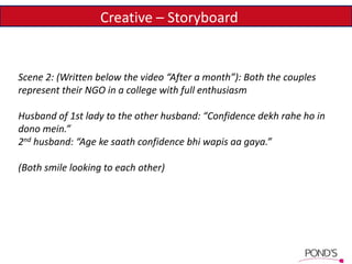 Creative – Storyboard
Scene 2: (Written below the video “After a month”): Both the couples
represent their NGO in a college with full enthusiasm
Husband of 1st lady to the other husband: “Confidence dekh rahe ho in
dono mein.”
2nd husband: “Age ke saath confidence bhi wapis aa gaya.”
(Both smile looking to each other)
 