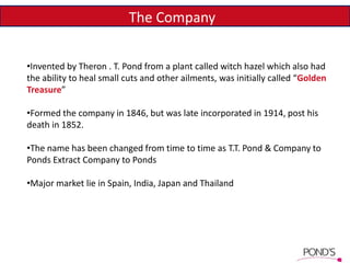 The Company
•Invented by Theron . T. Pond from a plant called witch hazel which also had
the ability to heal small cuts and other ailments, was initially called “Golden
Treasure”
•Formed the company in 1846, but was late incorporated in 1914, post his
death in 1852.
•The name has been changed from time to time as T.T. Pond & Company to
Ponds Extract Company to Ponds
•Major market lie in Spain, India, Japan and Thailand
 