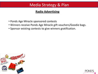 Media Strategy & Plan
• Ponds Age Miracle sponsored contests
• Winners receive Ponds Age Miracle gift vouchers/Goodie bags.
• Sponsor existing contests to give winners gratification.
Radio Advertising
 